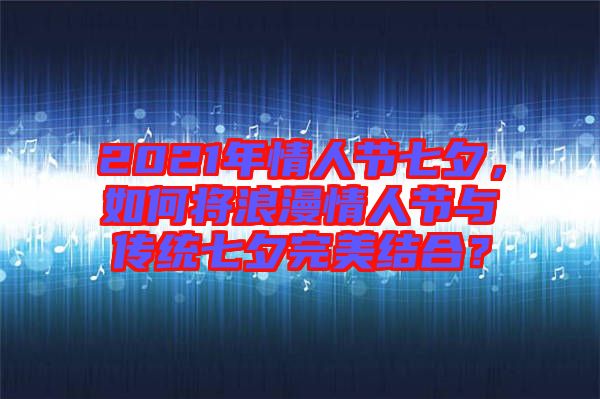 2021年情人節七夕，如何將浪漫情人節與傳統七夕完美結合？