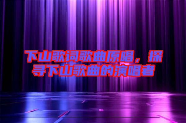 下山歌詞歌曲原唱，探尋下山歌曲的演唱者