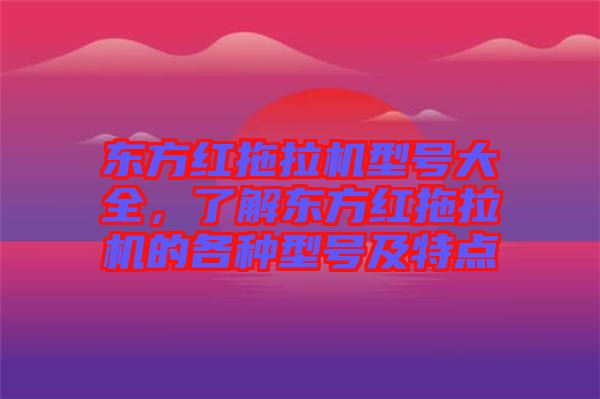 東方紅拖拉機型號大全，了解東方紅拖拉機的各種型號及特點