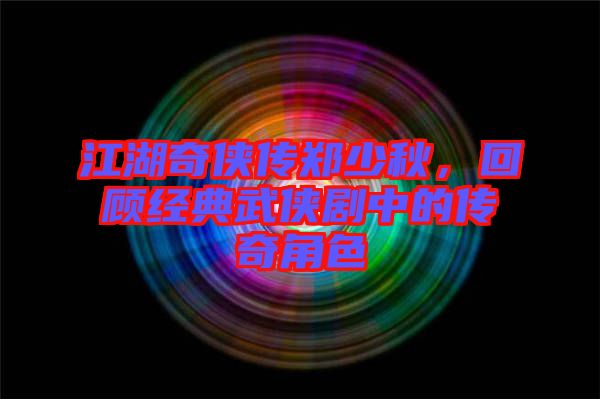 江湖奇俠傳鄭少秋，回顧經典武俠劇中的傳奇角色