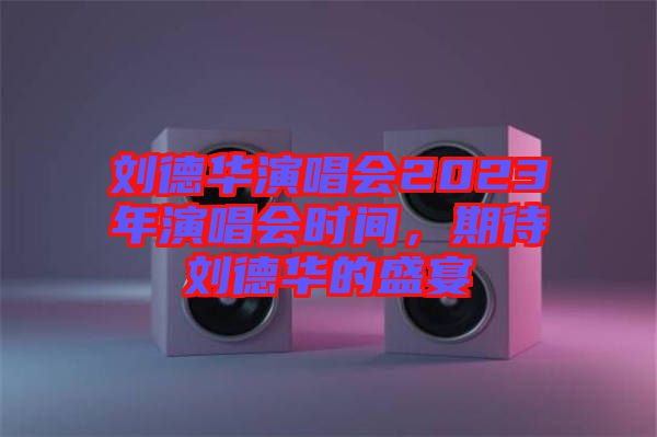 劉德華演唱會2023年演唱會時間，期待劉德華的盛宴