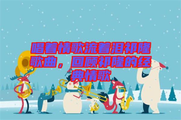 唱著情歌流著淚祁隆歌曲，回顧祁隆的經典情歌