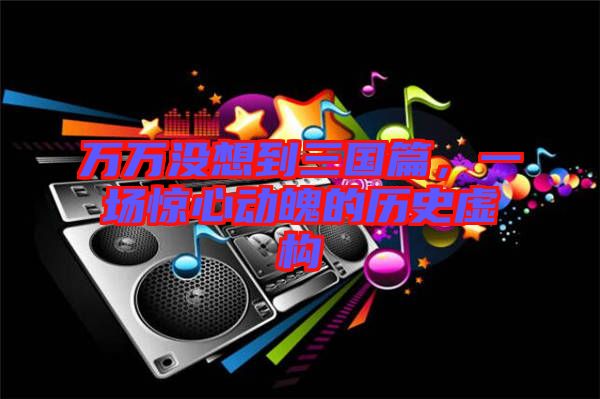 萬萬沒想到三國篇，一場驚心動魄的歷史虛構