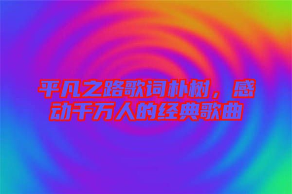 平凡之路歌詞樸樹，感動千萬人的經典歌曲