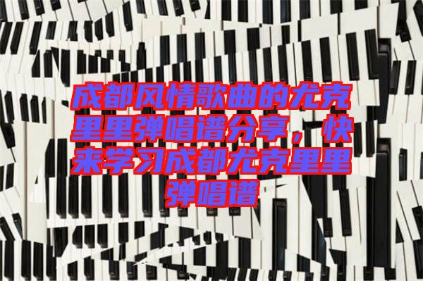 成都風情歌曲的尤克里里彈唱譜分享，快來學習成都尤克里里彈唱譜