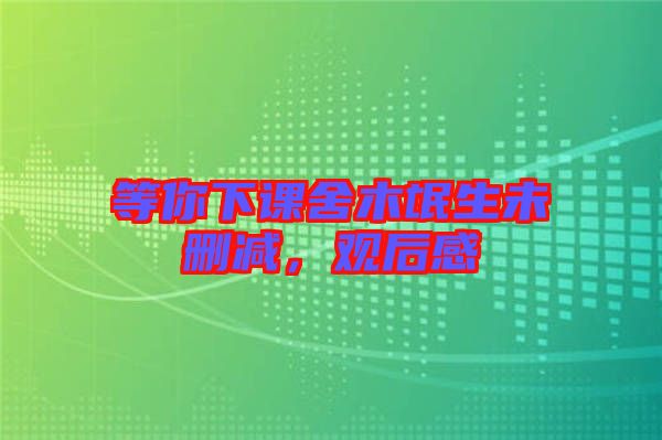 等你下課舍木氓生未刪減，觀后感