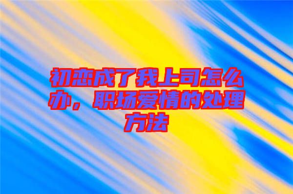 初戀成了我上司怎么辦，職場(chǎng)愛(ài)情的處理方法