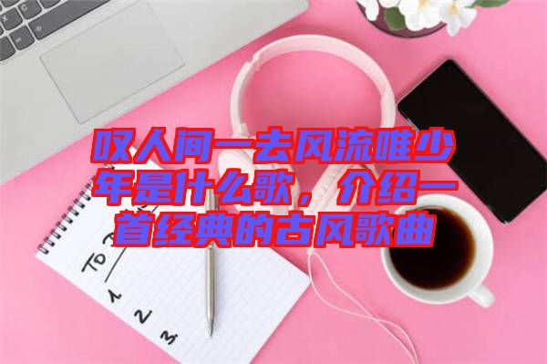 嘆人間一去風(fēng)流唯少年是什么歌，介紹一首經(jīng)典的古風(fēng)歌曲