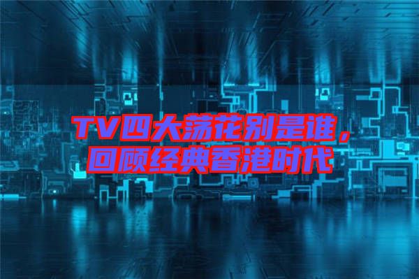 TV四大蕩花別是誰，回顧經典香港時代