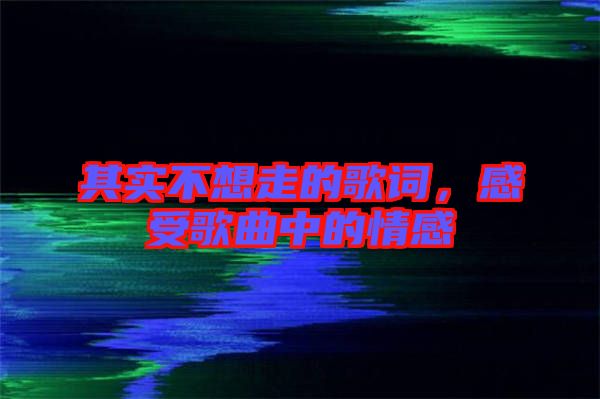 其實(shí)不想走的歌詞，感受歌曲中的情感