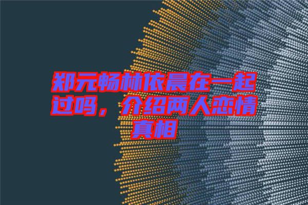 鄭元暢林依晨在一起過嗎，介紹兩人戀情真相