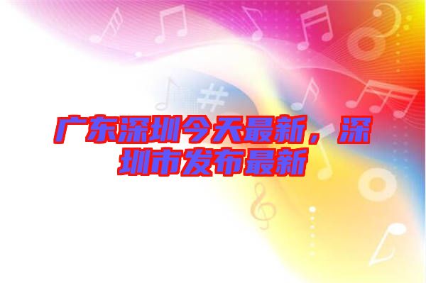 廣東深圳今天最新，深圳市發布最新