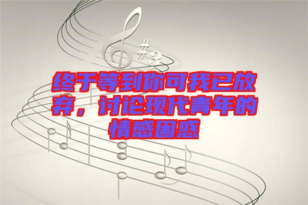 終于等到你可我已放棄，討論現代青年的情感困惑