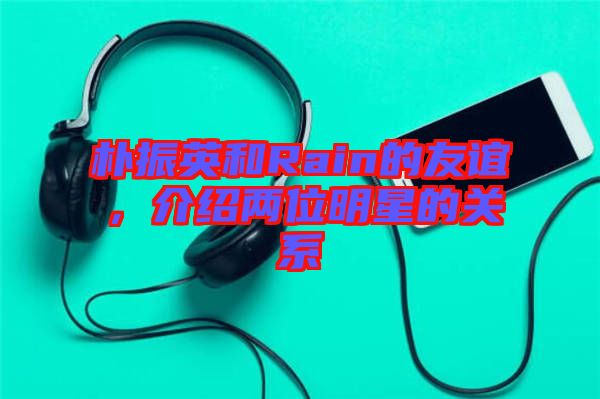 樸振英和Rain的友誼，介紹兩位明星的關系