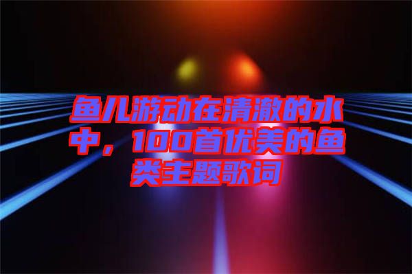 魚兒游動在清澈的水中，100首優(yōu)美的魚類主題歌詞