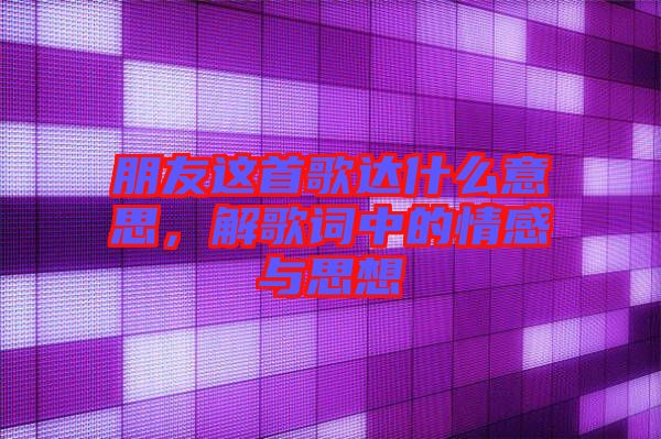 朋友這首歌達什么意思，解歌詞中的情感與思想