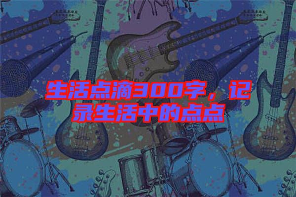 生活點滴300字，記錄生活中的點點