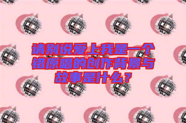 請別說愛上我是一個錯原唱的創作背景與故事是什么？