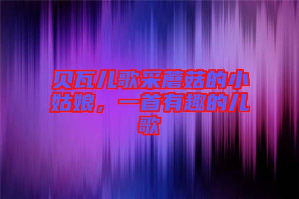 貝瓦兒歌采蘑菇的小姑娘，一首有趣的兒歌