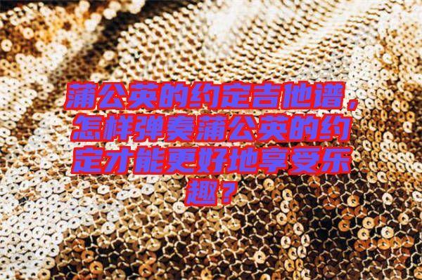 蒲公英的約定吉他譜，怎樣彈奏蒲公英的約定才能更好地享受樂趣？