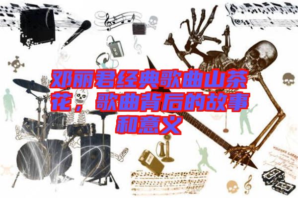 鄧麗君經典歌曲山茶花，歌曲背后的故事和意義