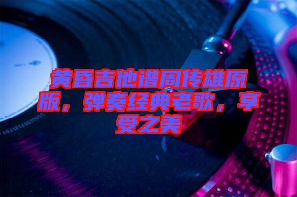 黃昏吉他譜周傳雄原版，彈奏經典老歌，享受之美