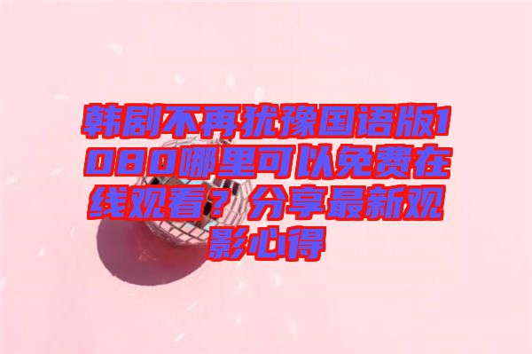韓劇不再猶豫國語版1080哪里可以免費在線觀看？分享最新觀影心得