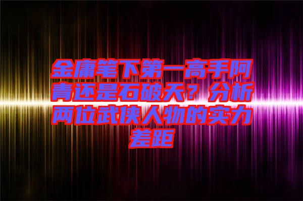 金庸筆下第一高手阿青還是石破天？分析兩位武俠人物的實力差距