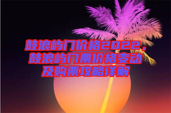 鼓浪嶼門價格2022，鼓浪嶼門票價格變動及購票攻略詳解