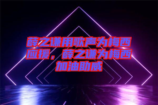 薛之謙用歌聲為梅西應援，薛之謙為梅西加油助威