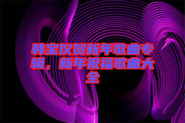 韓寶儀賀新年歌曲專輯，新年祝福歌曲大全