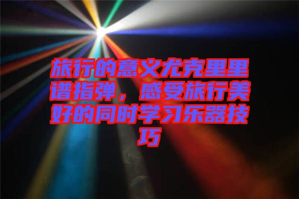 旅行的意義尤克里里譜指彈，感受旅行美好的同時學習樂器技巧