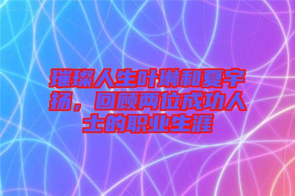 璀璨人生葉琳和夏宇揚，回顧兩位成功人士的職業生涯