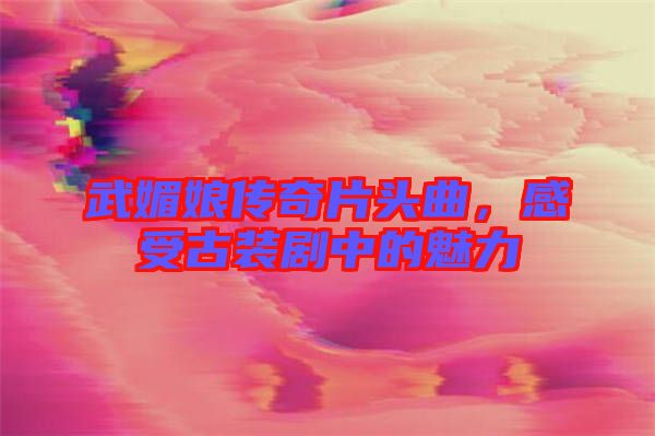 武媚娘傳奇片頭曲，感受古裝劇中的魅力