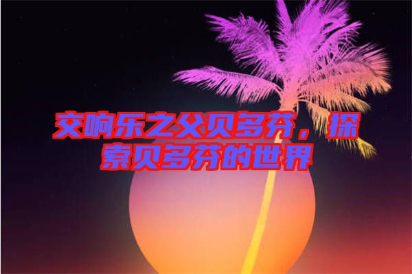 交響樂之父貝多芬，探索貝多芬的世界