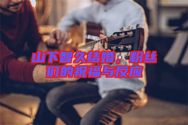 山下智久結婚，粉絲們的祝福與反應