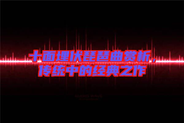 十面埋伏琵琶曲賞析，傳統中的經典之作