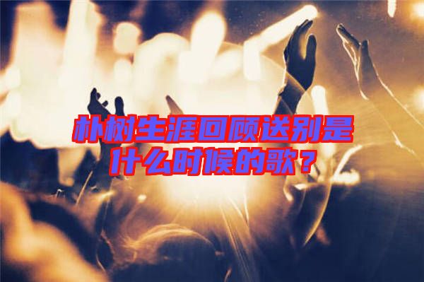 樸樹生涯回顧送別是什么時(shí)候的歌？