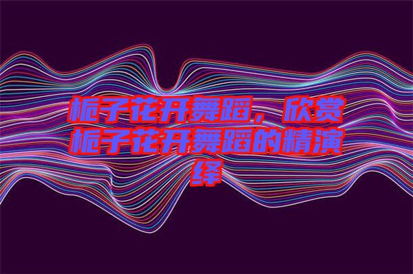 梔子花開(kāi)舞蹈，欣賞梔子花開(kāi)舞蹈的精演繹