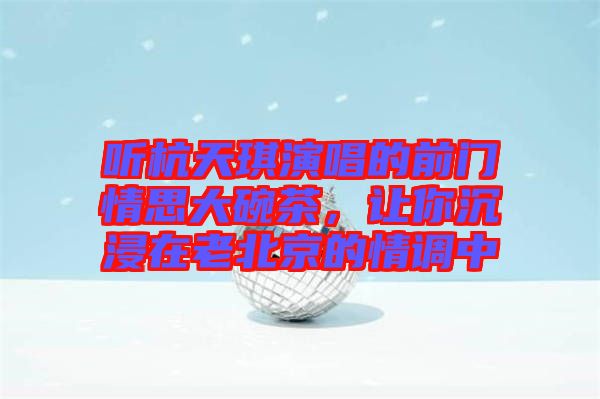 聽杭天琪演唱的前門情思大碗茶，讓你沉浸在老北京的情調中
