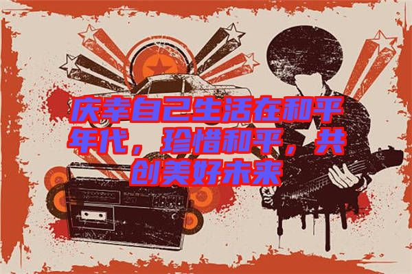 慶幸自己生活在和平年代，珍惜和平，共創(chuàng)美好未來