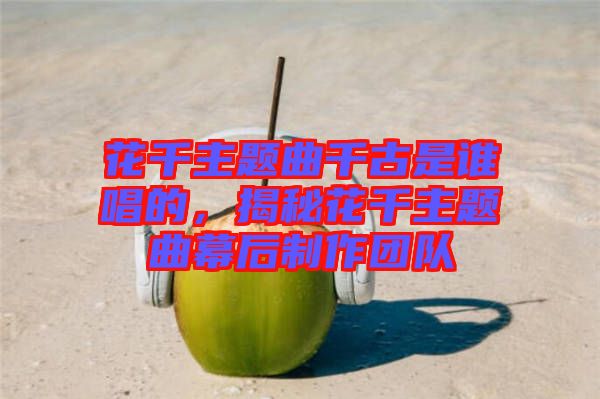 花千主題曲千古是誰唱的，揭秘花千主題曲幕后制作團隊