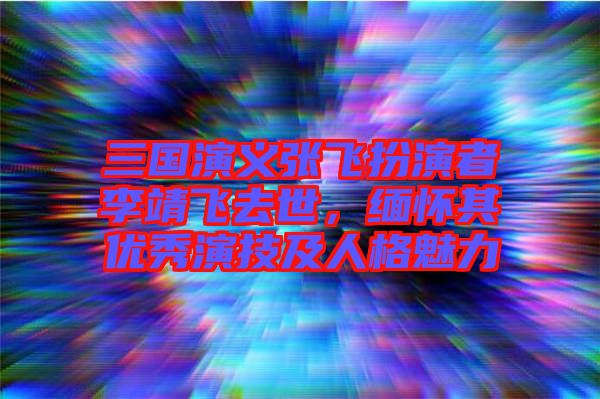三國(guó)演義張飛扮演者李靖飛去世，緬懷其優(yōu)秀演技及人格魅力