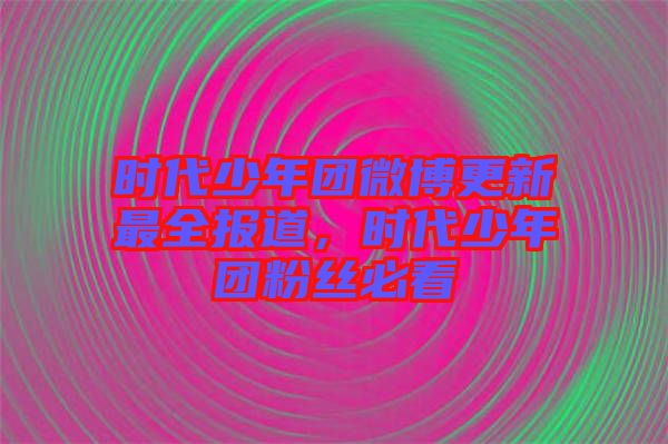 時代少年團微博更新最全報道，時代少年團粉絲必看