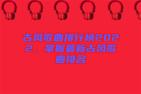 古風歌曲排行榜2022，掌握最新古風歌曲排名