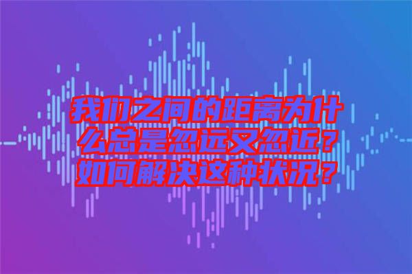 我們之間的距離為什么總是忽遠(yuǎn)又忽近？如何解決這種狀況？