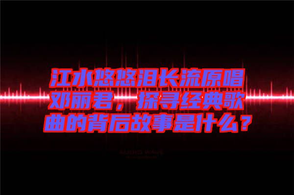 江水悠悠淚長流原唱鄧麗君，探尋經典歌曲的背后故事是什么？