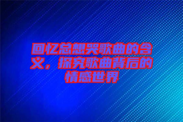 回憶總想哭歌曲的含義，探究歌曲背后的情感世界