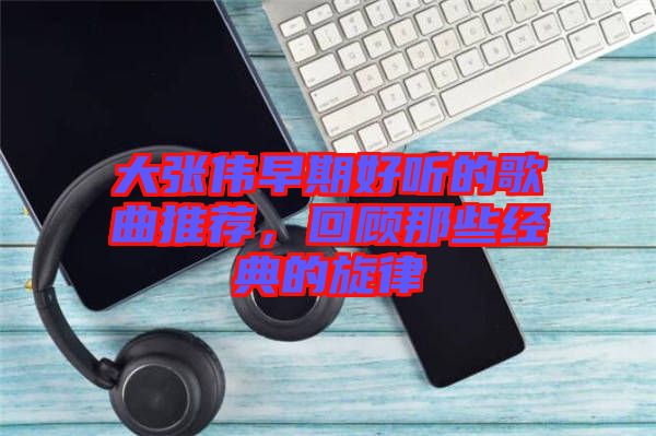 大張偉早期好聽的歌曲推薦，回顧那些經(jīng)典的旋律