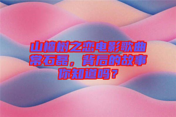 山楂樹之戀電影歌曲常石磊，背后的故事你知道嗎？